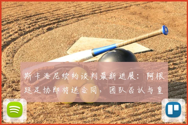 斯卡洛尼续约谈判最新进展：阿根廷足协即将送合同，团队否认与皇马接触，目标直指2026世界杯