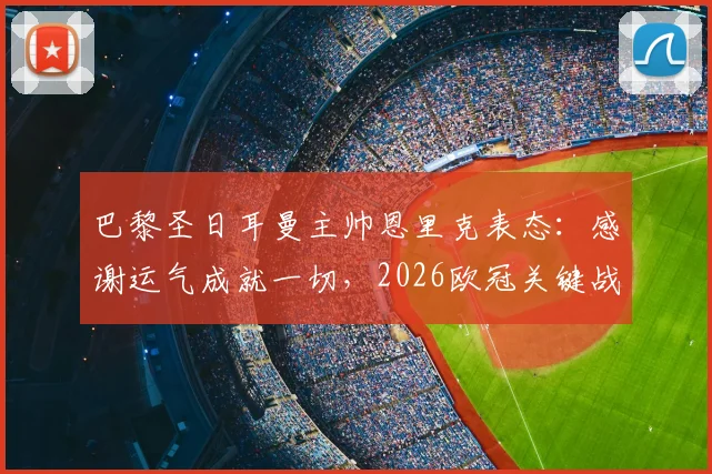 巴黎圣日耳曼主帅恩里克表态：感谢运气成就一切，2026欧冠关键战战术延续不变