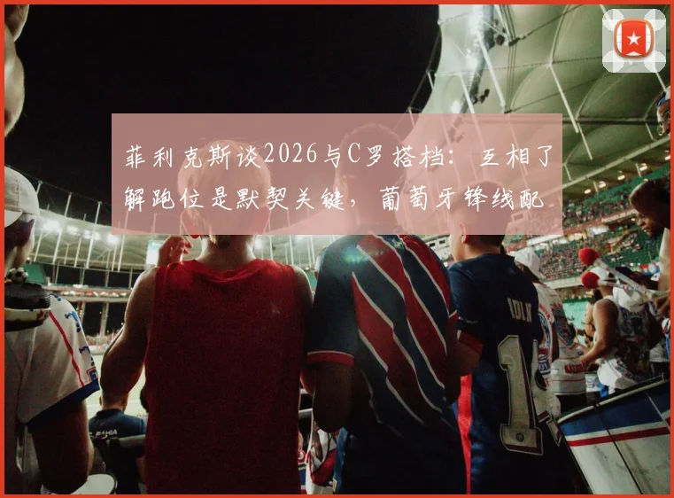 菲利克斯谈2026与C罗搭档:互相了解跑位是默契关键,葡萄牙锋线配合深度解析