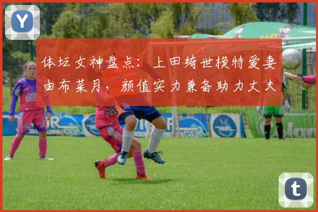 体坛女神盘点：上田绮世模特爱妻由布菜月，颜值实力兼备助力丈夫2026世界杯征程