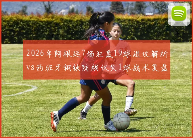 2026年阿根廷7场狂轰19球进攻解析vs西班牙钢铁防线仅失1球战术复盘:极致攻防数据对比