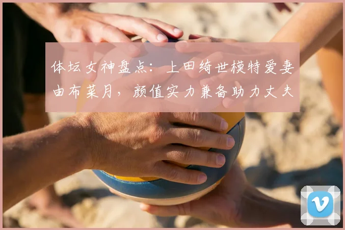 体坛女神盘点:上田绮世模特爱妻由布菜月,颜值实力兼备助力丈夫2026世界杯征程