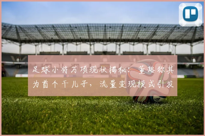 足球小将万项现状揭秘：董路称其为首个干儿子，流量变现模式引发青训思考