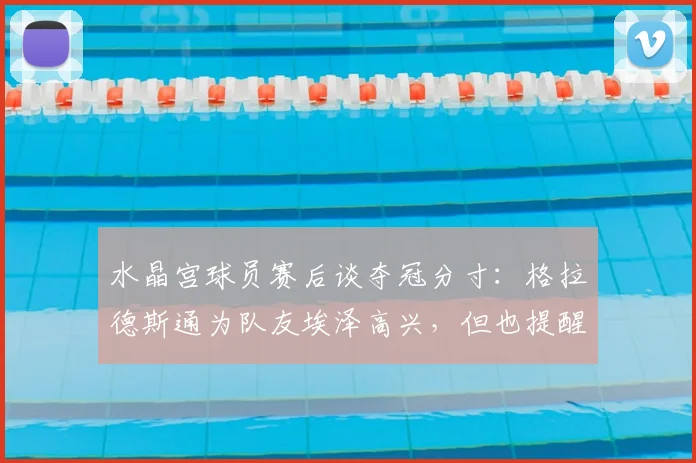 水晶宫球员赛后谈夺冠分寸:格拉德斯通为队友埃泽高兴,但也提醒他庆祝别太张扬