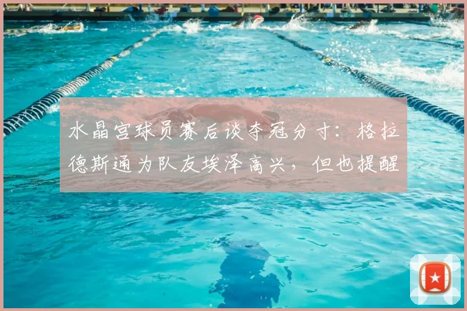 水晶宫球员赛后谈夺冠分寸：格拉德斯通为队友埃泽高兴，但也提醒他庆祝别太张扬