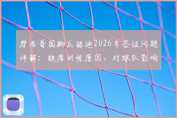 摩洛哥国脚瓦赫迪2026年签证问题详解:缺席训练原因、对球队影响及常见球员签证困境解析