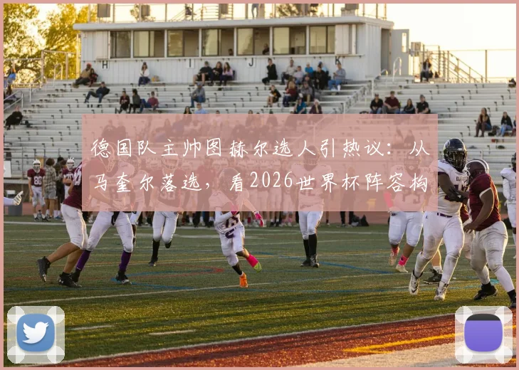 德国队主帅图赫尔选人引热议:从马奎尔落选,看2026世界杯阵容构建与后卫战术要求演变