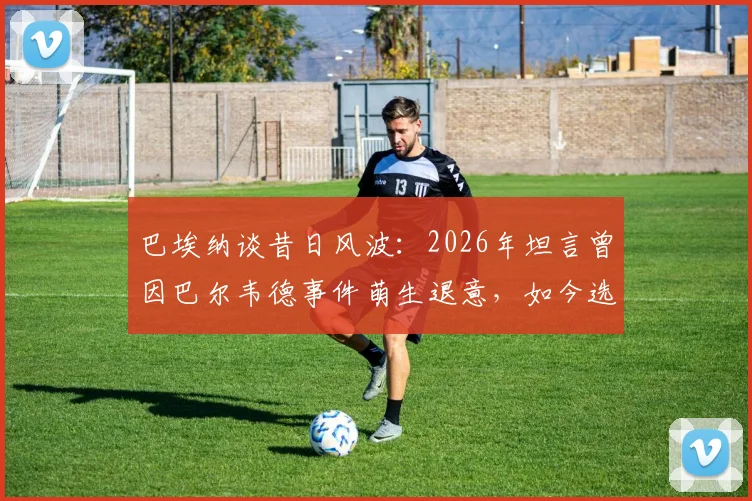 巴埃纳谈昔日风波：2026年坦言曾因巴尔韦德事件萌生退意，如今选择彻底释怀与原谅