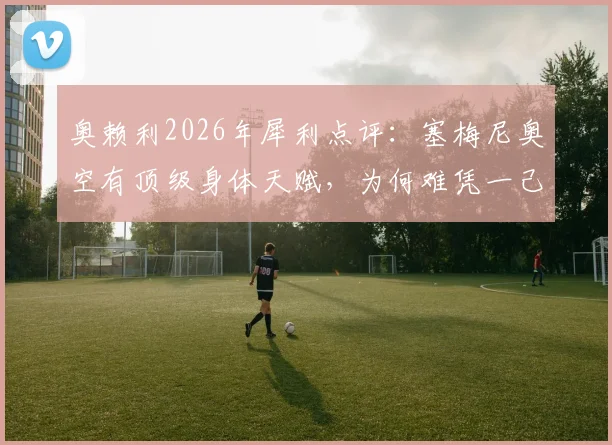 奥赖利2026年犀利点评:塞梅尼奥空有顶级身体天赋,为何难凭一己之力锁定胜局?拳击技术短板深度探讨