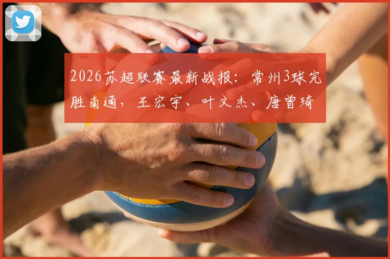 2026苏超联赛最新战报：常州3球完胜南通，王宏宇、叶文杰、唐曾琦三大核心球员进球全解析