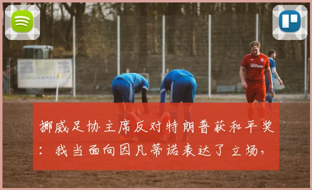 挪威足协主席反对特朗普获和平奖:我当面向因凡蒂诺表达了立场,国际足联2026年奖项归属引争议