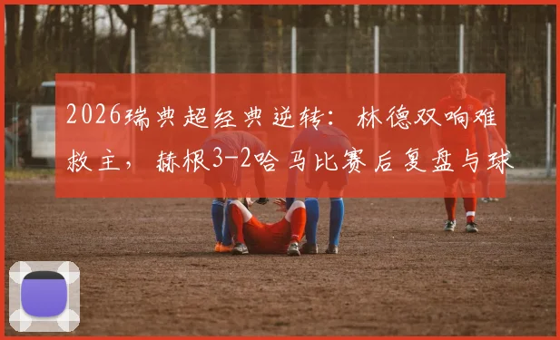 2026瑞典超经典逆转:林德双响难救主,赫根3-2哈马比赛后复盘与球员点评