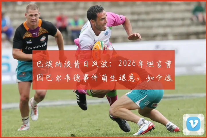 巴埃纳谈昔日风波:2026年坦言曾因巴尔韦德事件萌生退意,如今选择彻底释怀与原谅