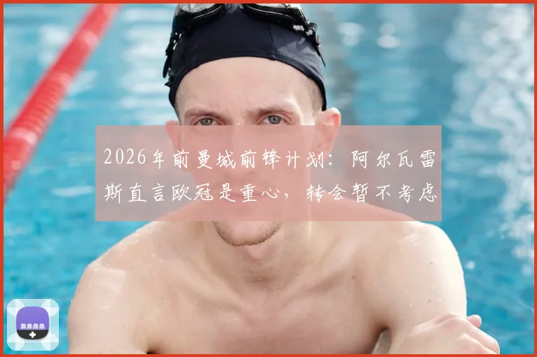 2026年前曼城前锋计划：阿尔瓦雷斯直言欧冠是重心，转会暂不考虑，瓜迪奥拉如何定位其角色？