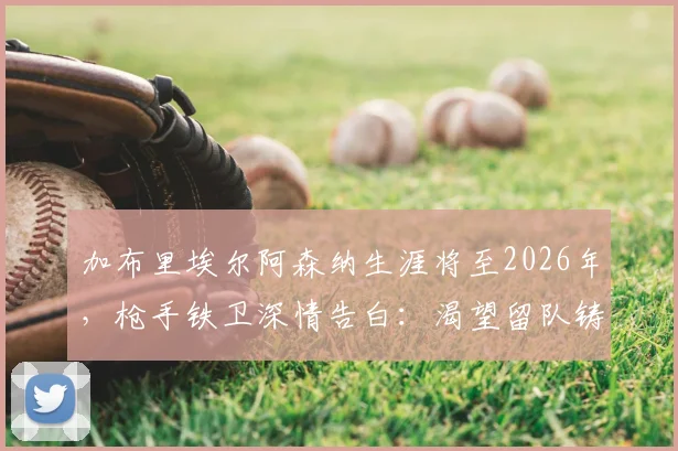 加布里埃尔阿森纳生涯将至2026年,枪手铁卫深情告白:渴望留队铸造传奇伟业