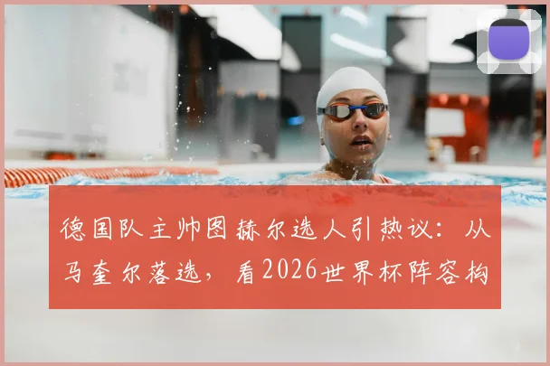 德国队主帅图赫尔选人引热议：从马奎尔落选，看2026世界杯阵容构建与后卫战术要求演变