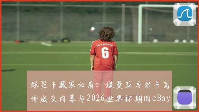 球星卡藏家必看:道曼亚马尔卡高价成交内幕与2026世界杯期间eBay直播竞价攻略