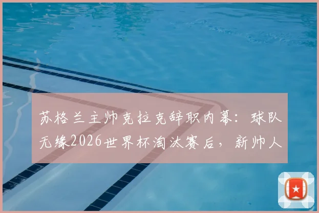 苏格兰主帅克拉克辞职内幕：球队无缘2026世界杯淘汰赛后，新帅人选与未来重建路在何方