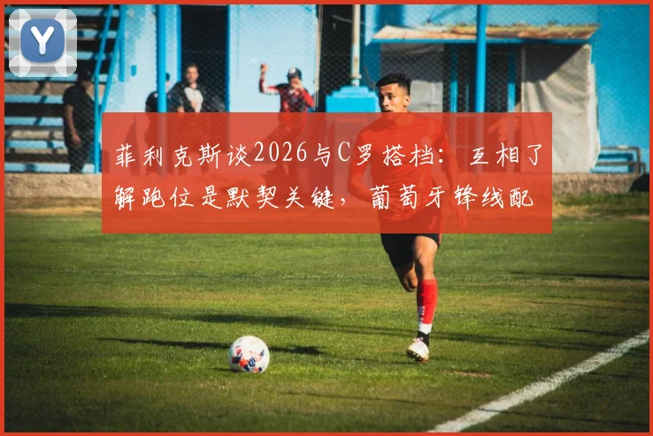 菲利克斯谈2026与C罗搭档：互相了解跑位是默契关键，葡萄牙锋线配合深度解析