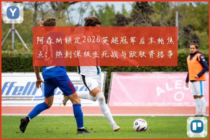阿森纳锁定2026英超冠军后末轮焦点:热刺保级生死战与欧联资格争夺全解析