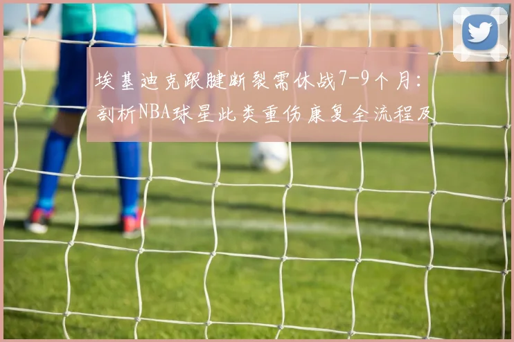 埃基迪克跟腱断裂需休战7-9个月:剖析NBA球星此类重伤康复全流程及2026复出前景