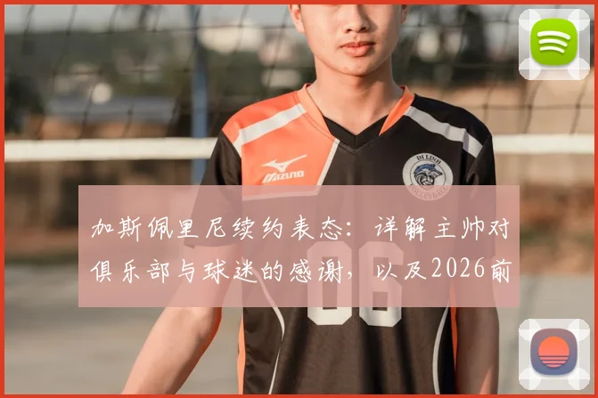加斯佩里尼续约表态:详解主帅对俱乐部与球迷的感谢,以及2026前的球队计划