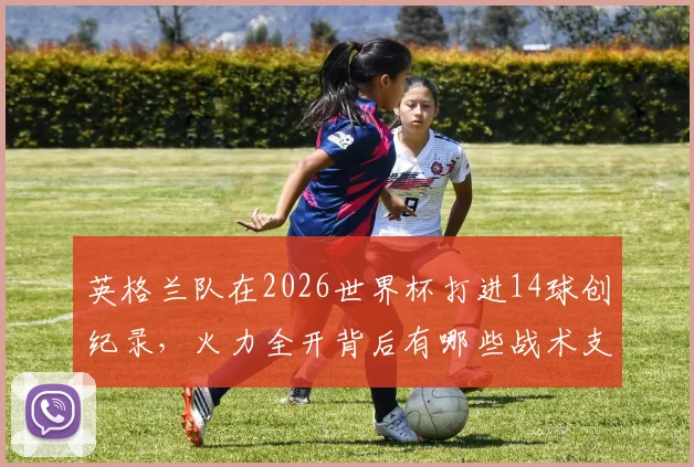 英格兰队在2026世界杯打进14球创纪录,火力全开背后有哪些战术支撑与关键球员?