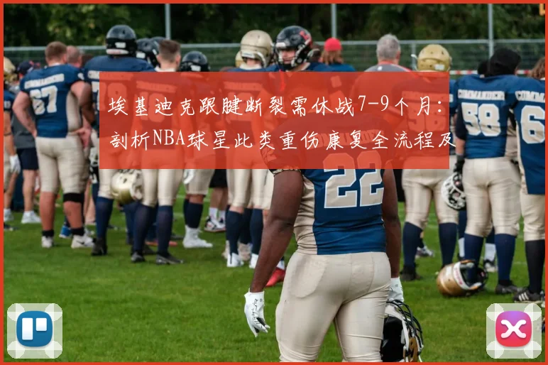 埃基迪克跟腱断裂需休战7-9个月：剖析NBA球星此类重伤康复全流程及2026复出前景